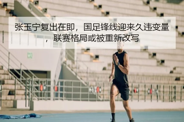 张玉宁复出在即，国足锋线迎来久违变量，联赛格局或被重新改写 | kaiyun